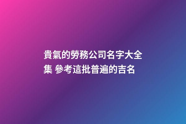 貴氣的勞務公司名字大全集 參考這批普遍的吉名-第1張-公司起名-玄機派